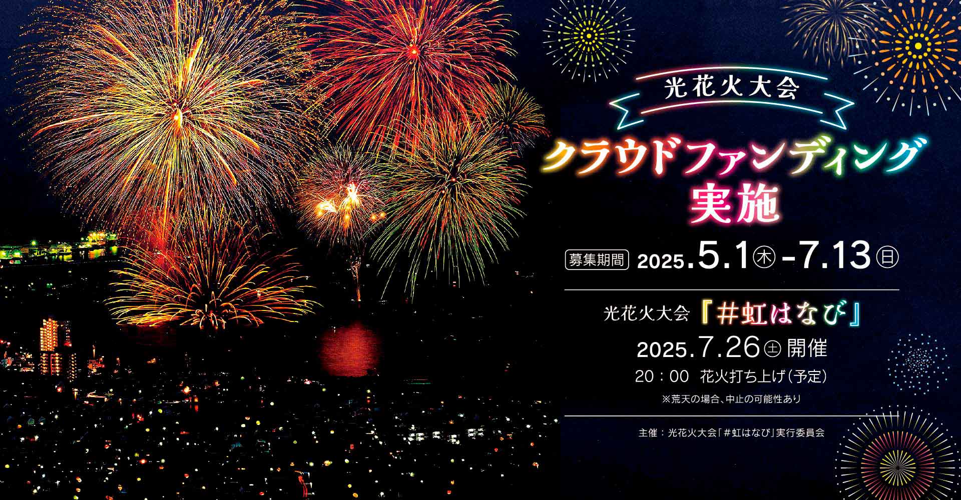 光花火大会 クラウドファンディング実施 / 募集期間 2025年5月1日(木曜日)から7月13日(日曜日) / 光花火大会「#虹はなび」 2025年7月26日(土曜日)開催 20:00花火打ち上げ(予定) 荒天の場合中止の可能性あり / 主催：光花火大会「#虹はなび」実行委員会